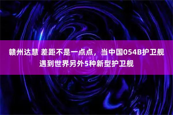 赣州达慧 差距不是一点点，当中国054B护卫舰遇到世界另外5种新型护卫舰