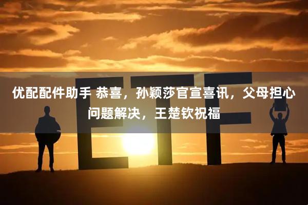 优配配件助手 恭喜，孙颖莎官宣喜讯，父母担心问题解决，王楚钦祝福