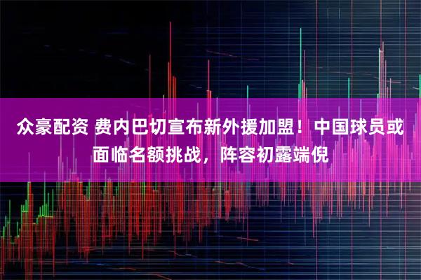 众豪配资 费内巴切宣布新外援加盟！中国球员或面临名额挑战，阵容初露端倪