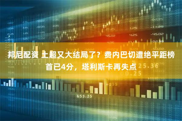邦尼配资 土超又大结局了？费内巴切遭绝平距榜首已4分，塔利斯卡再失点