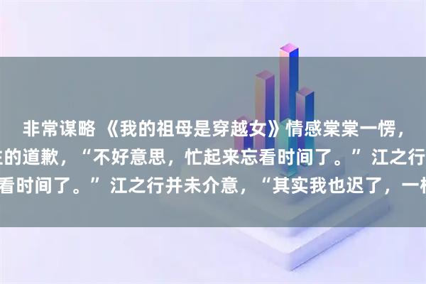非常谋略 《我的祖母是穿越女》情感棠棠一愣，赶紧小跑过去，上不住的道歉，“不好意思，忙起来忘看时间了。” 江之行并未介意，“其实我也迟了，一样。”
