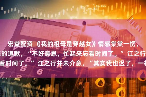 宏益配资 《我的祖母是穿越女》情感棠棠一愣，赶紧小跑过去，上不住的道歉，“不好意思，忙起来忘看时间了。” 江之行并未介意，“其实我也迟了，一样。”
