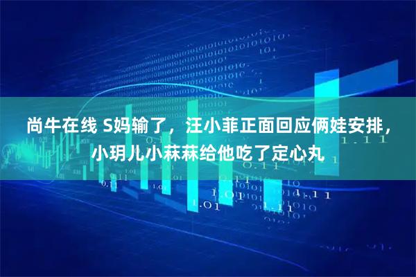尚牛在线 S妈输了，汪小菲正面回应俩娃安排，小玥儿小菻菻给他吃了定心丸