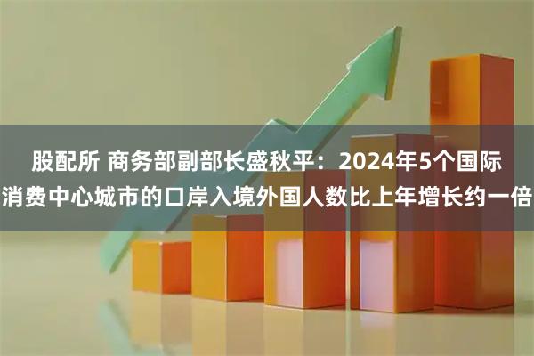 股配所 商务部副部长盛秋平：2024年5个国际消费中心城市的口岸入境外国人数比上年增长约一倍