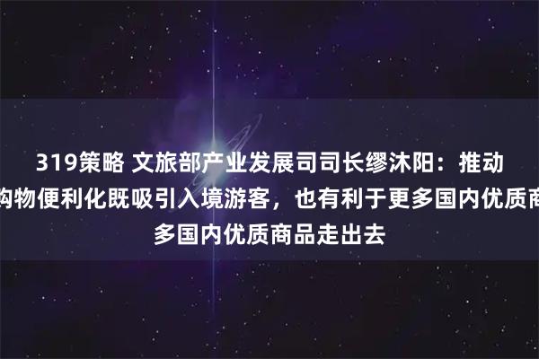 319策略 文旅部产业发展司司长缪沐阳：推动离境退税购物便利化既吸引入境游客，也有利于更多国内优质商品走出去