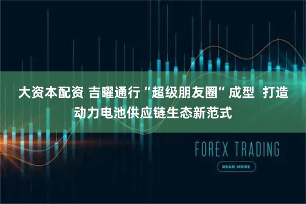 大资本配资 吉曜通行“超级朋友圈”成型  打造动力电池供应链生态新范式