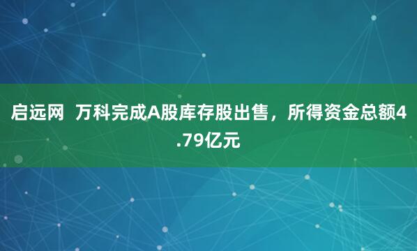 启远网  万科完成A股库存股出售，所得资金总额4.79亿元