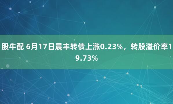 股牛配 6月17日晨丰转债上涨0.23%，转股溢价率19.73%