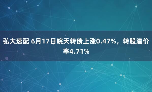 弘大速配 6月17日皖天转债上涨0.47%，转股溢价率4.71%