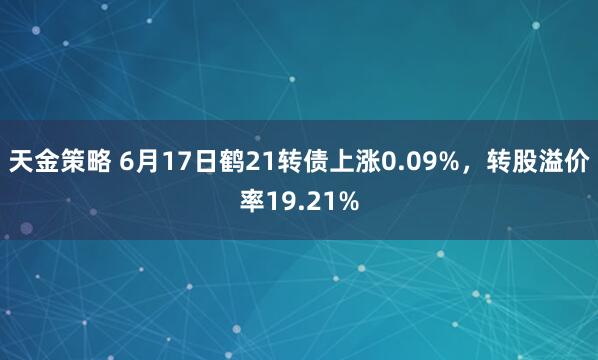 天金策略 6月17日鹤21转债上涨0.09%，转股溢价率19.21%