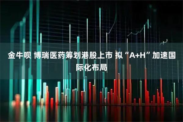 金牛呗 博瑞医药筹划港股上市 拟“A+H”加速国际化布局