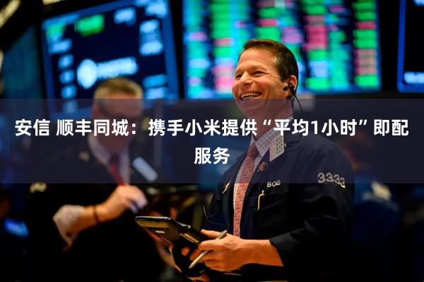 安信 顺丰同城：携手小米提供“平均1小时”即配服务
