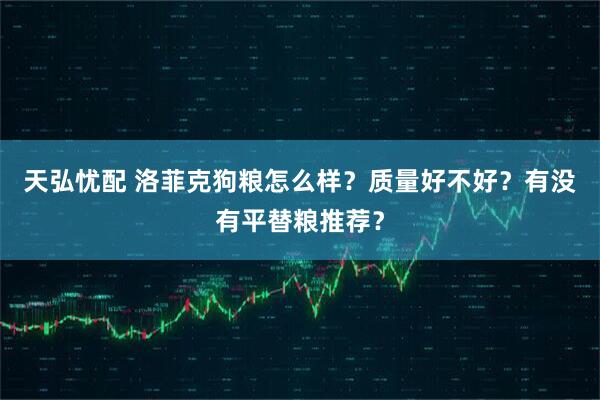 天弘忧配 洛菲克狗粮怎么样？质量好不好？有没有平替粮推荐？
