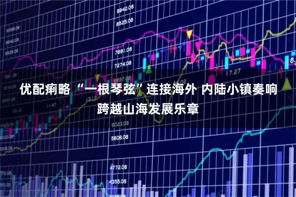 优配痢略 “一根琴弦”连接海外 内陆小镇奏响跨越山海发展乐章