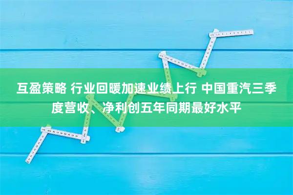 互盈策略 行业回暖加速业绩上行 中国重汽三季度营收、净利创五年同期最好水平