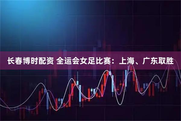 长春博时配资 全运会女足比赛：上海、广东取胜