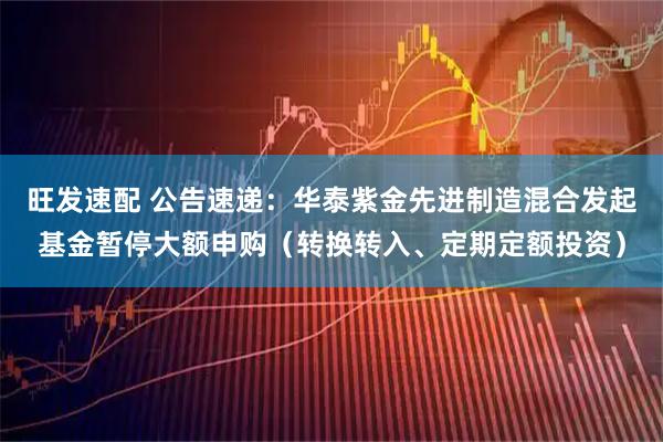 旺发速配 公告速递：华泰紫金先进制造混合发起基金暂停大额申购（转换转入、定期定额投资）