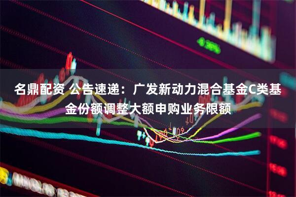名鼎配资 公告速递：广发新动力混合基金C类基金份额调整大额申购业务限额