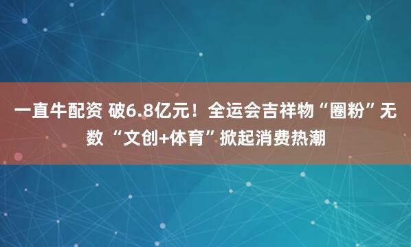 一直牛配资 破6.8亿元！全运会吉祥物“圈粉”无数 “文创+体育”掀起消费热潮