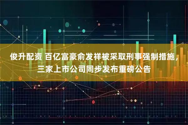 俊升配资 百亿富豪俞发祥被采取刑事强制措施，三家上市公司同步发布重磅公告