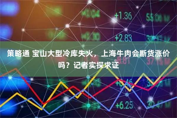 策略通 宝山大型冷库失火，上海牛肉会断货涨价吗？记者实探求证