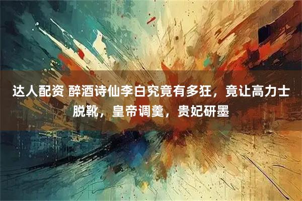 达人配资 醉酒诗仙李白究竟有多狂，竟让高力士脱靴，皇帝调羹，贵妃研墨