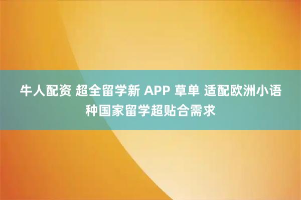 牛人配资 超全留学新 APP 草单 适配欧洲小语种国家留学超贴合需求