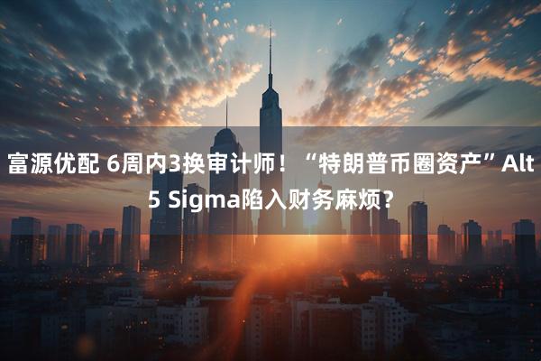 富源优配 6周内3换审计师！“特朗普币圈资产”Alt5 Sigma陷入财务麻烦？