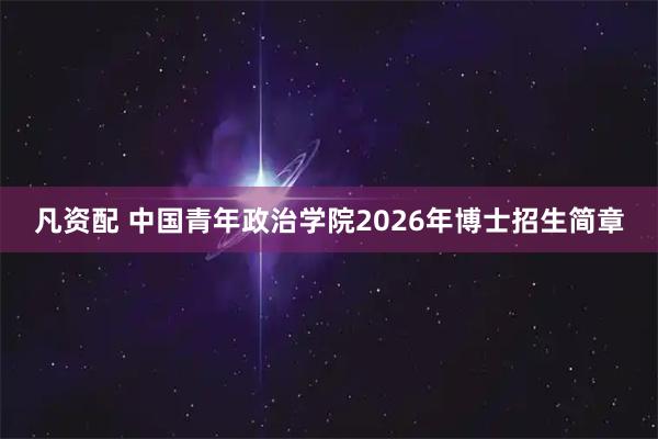 凡资配 中国青年政治学院2026年博士招生简章