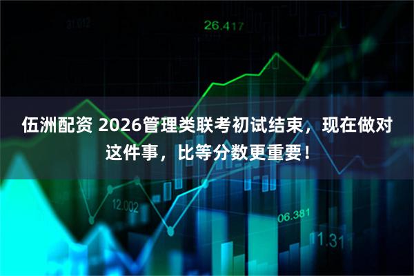 伍洲配资 2026管理类联考初试结束，现在做对这件事，比等分数更重要！