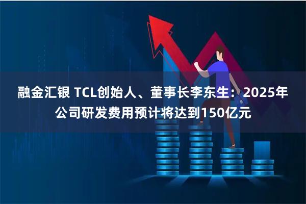 融金汇银 TCL创始人、董事长李东生：2025年公司研发费用预计将达到150亿元