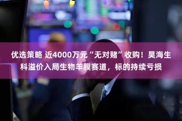 优选策略 近4000万元“无对赌”收购！昊海生科溢价入局生物羊膜赛道，标的持续亏损