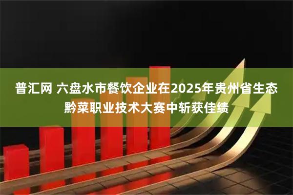 普汇网 六盘水市餐饮企业在2025年贵州省生态黔菜职业技术大赛中斩获佳绩