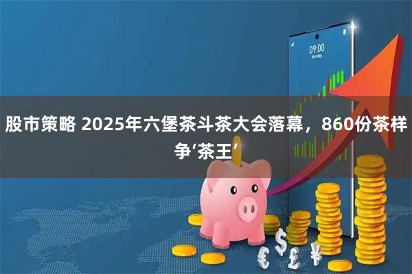 股市策略 2025年六堡茶斗茶大会落幕，860份茶样争‘茶王’