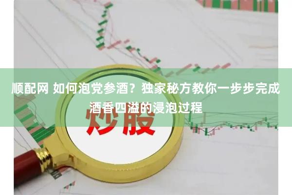 顺配网 如何泡党参酒？独家秘方教你一步步完成酒香四溢的浸泡过程