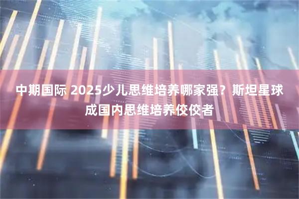 中期国际 2025少儿思维培养哪家强？斯坦星球成国内思维培养佼佼者