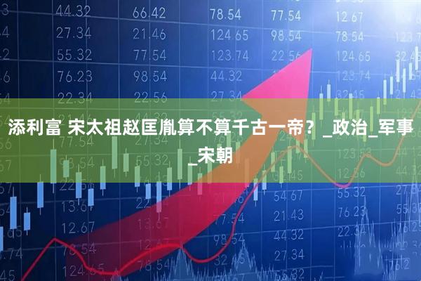 添利富 宋太祖赵匡胤算不算千古一帝？_政治_军事_宋朝