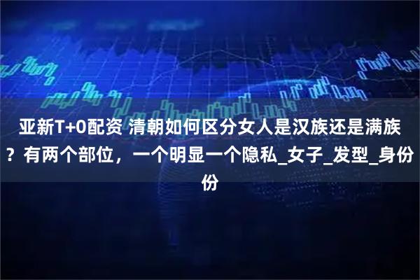 亚新T+0配资 清朝如何区分女人是汉族还是满族？有两个部位，一个明显一个隐私_女子_发型_身份