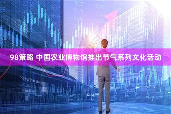 98策略 中国农业博物馆推出节气系列文化活动