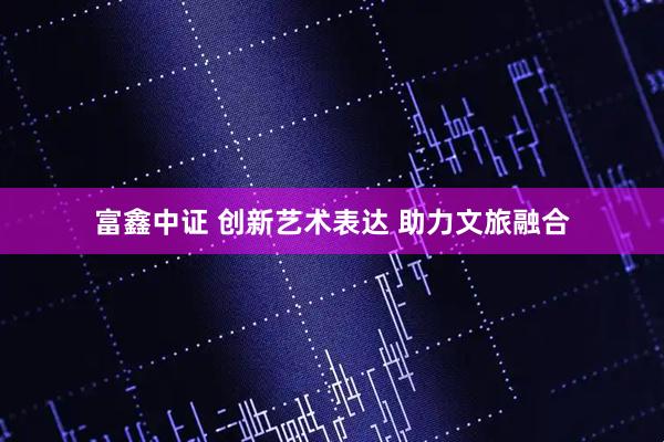 富鑫中证 创新艺术表达 助力文旅融合